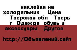 наклейка на холодильник  › Цена ­ 300 - Тверская обл., Тверь г. Одежда, обувь и аксессуары » Другое   
